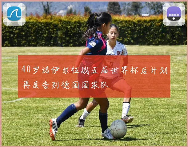 40岁诺伊尔征战五届世界杯后计划再度告别德国国家队