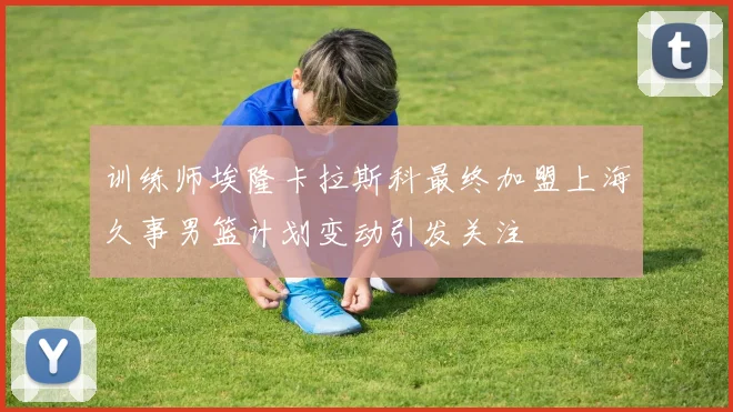 训练师埃隆卡拉斯科最终加盟上海久事男篮计划变动引发关注