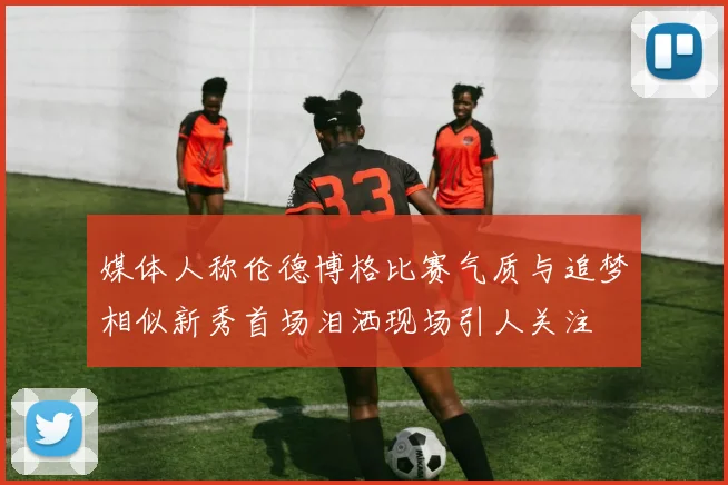 媒体人称伦德博格比赛气质与追梦相似新秀首场泪洒现场引人关注