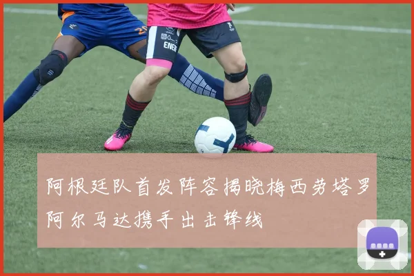 阿根廷队首发阵容揭晓梅西劳塔罗阿尔马达携手出击锋线