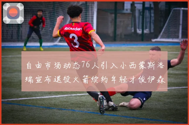 自由市场动态76人引入小西蒙斯洛瑞宣布退役火箭续约年轻才俊伊森