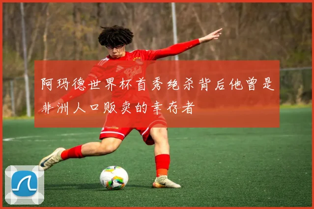 阿玛德世界杯首秀绝杀背后他曾是非洲人口贩卖的幸存者