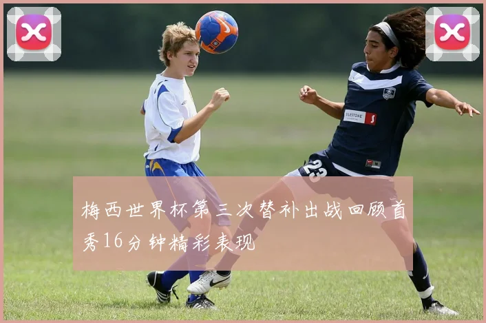 梅西世界杯第三次替补出战回顾首秀16分钟精彩表现