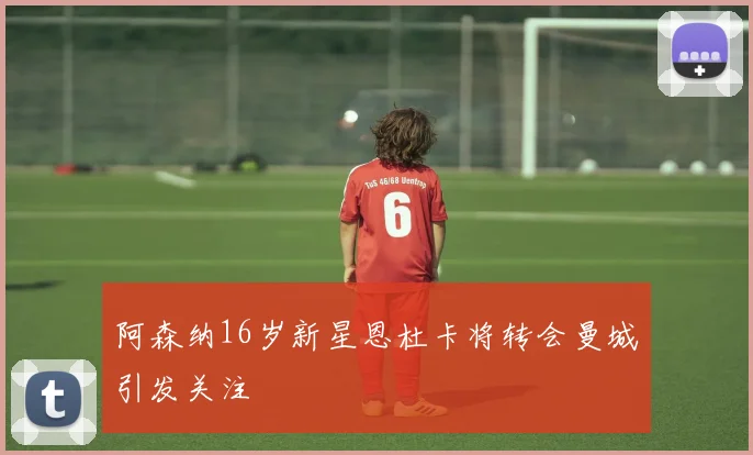 阿森纳16岁新星恩杜卡将转会曼城引发关注