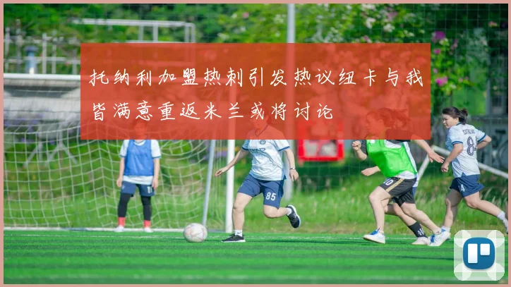 托纳利加盟热刺引发热议纽卡与我皆满意重返米兰或将讨论