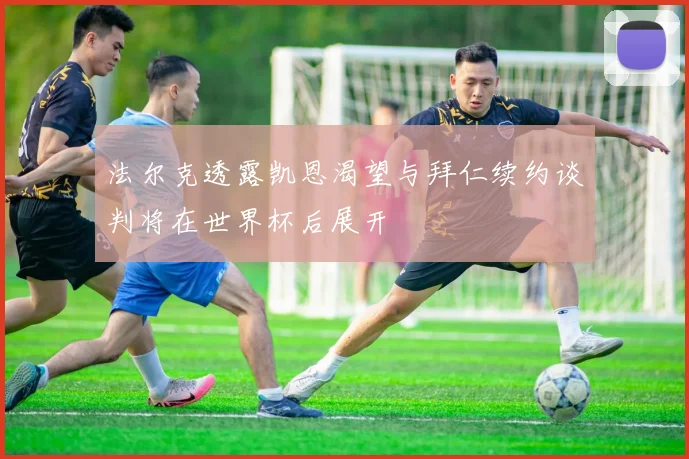 法尔克透露凯恩渴望与拜仁续约谈判将在世界杯后展开