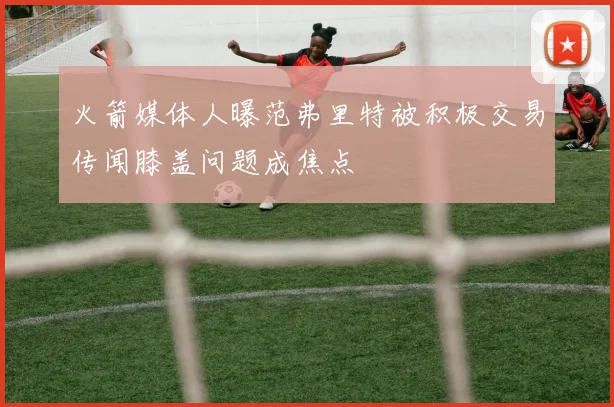 火箭媒体人曝范弗里特被积极交易传闻膝盖问题成焦点