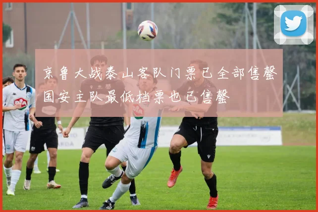 京鲁大战泰山客队门票已全部售罄国安主队最低档票也已售罄