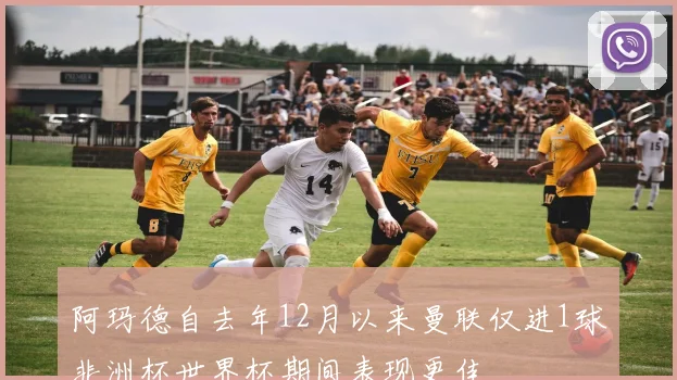 阿玛德自去年12月以来曼联仅进1球非洲杯世界杯期间表现更佳