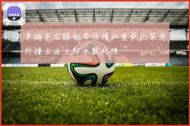 罗梅罗右膝韧带伤情加重萨比策意外撞击后立即冰敷处理