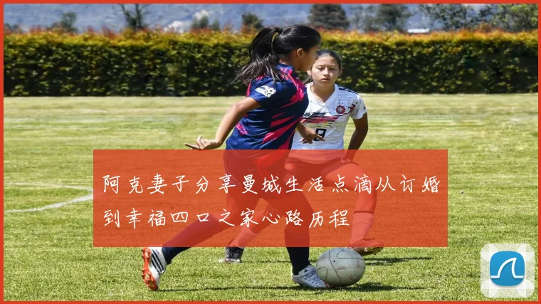阿克妻子分享曼城生活点滴从订婚到幸福四口之家心路历程