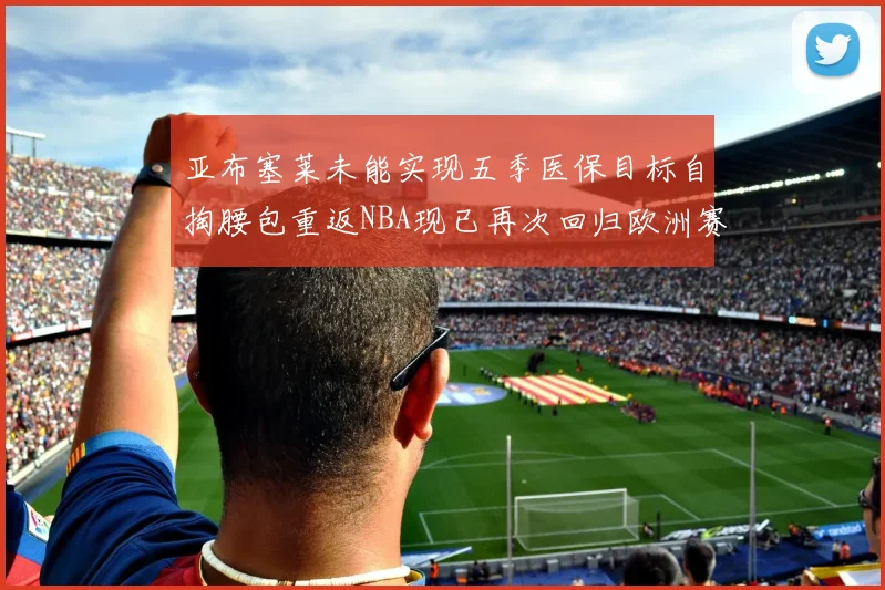 亚布塞莱未能实现五季医保目标自掏腰包重返NBA现已再次回归欧洲赛场