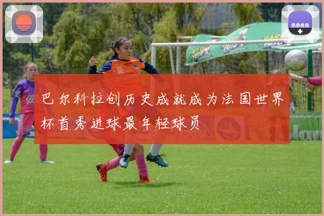 巴尔科拉创历史成就成为法国世界杯首秀进球最年轻球员