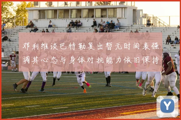 邓利维谈巴特勒复出暂无时间表强调其心态与身体对抗能力依旧保持