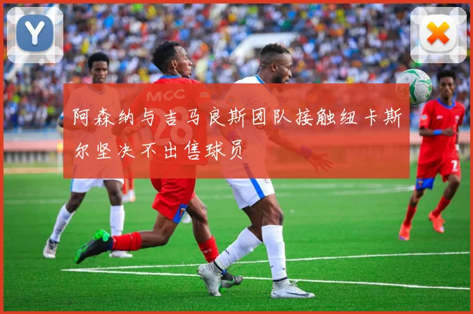 阿森纳与吉马良斯团队接触纽卡斯尔坚决不出售球员