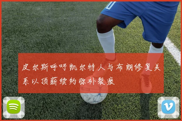 皮尔斯呼吁凯尔特人与布朗修复关系以顶薪续约弥补裂痕