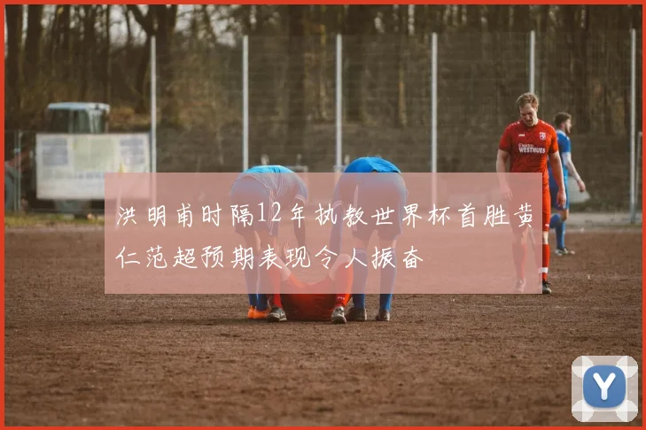 洪明甫时隔12年执教世界杯首胜黄仁范超预期表现令人振奋