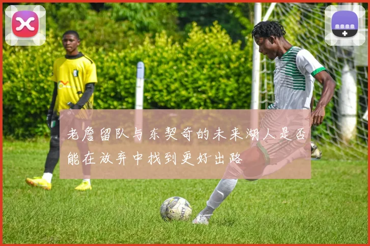 老詹留队与东契奇的未来湖人是否能在放弃中找到更好出路