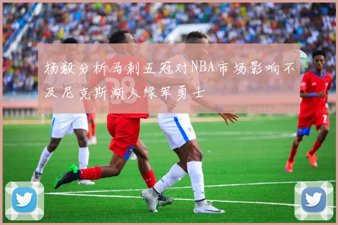 杨毅分析马刺五冠对NBA市场影响不及尼克斯湖人绿军勇士
